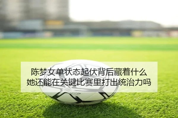 陈梦女单状态起伏背后藏着什么 她还能在关键比赛里打出统治力吗